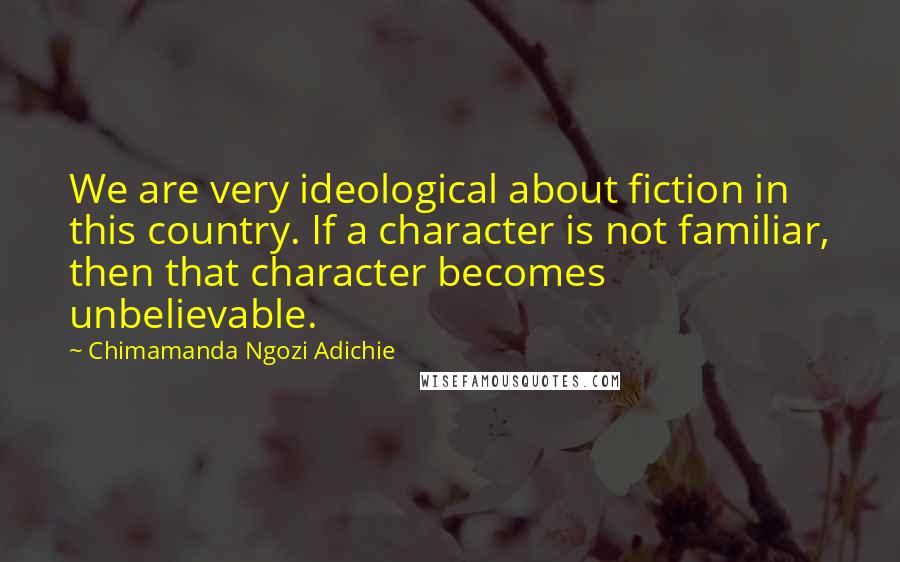 Chimamanda Ngozi Adichie Quotes: We are very ideological about fiction in this country. If a character is not familiar, then that character becomes unbelievable.