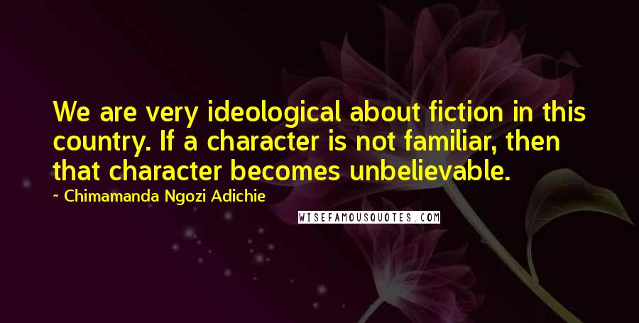 Chimamanda Ngozi Adichie Quotes: We are very ideological about fiction in this country. If a character is not familiar, then that character becomes unbelievable.