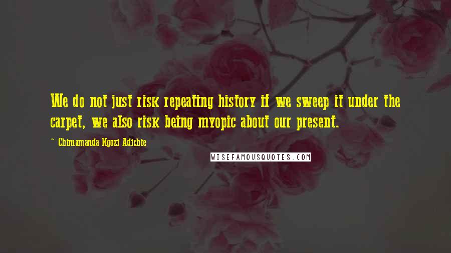 Chimamanda Ngozi Adichie Quotes: We do not just risk repeating history if we sweep it under the carpet, we also risk being myopic about our present.