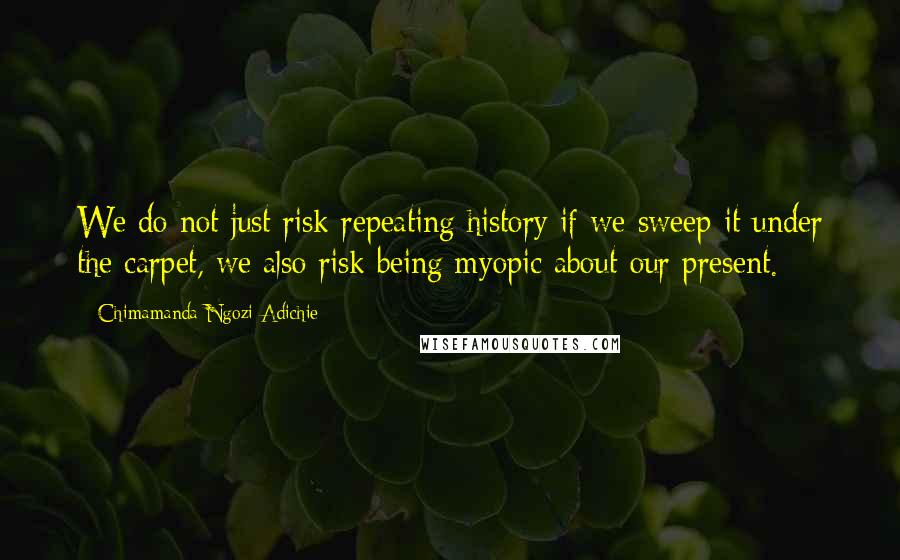 Chimamanda Ngozi Adichie Quotes: We do not just risk repeating history if we sweep it under the carpet, we also risk being myopic about our present.