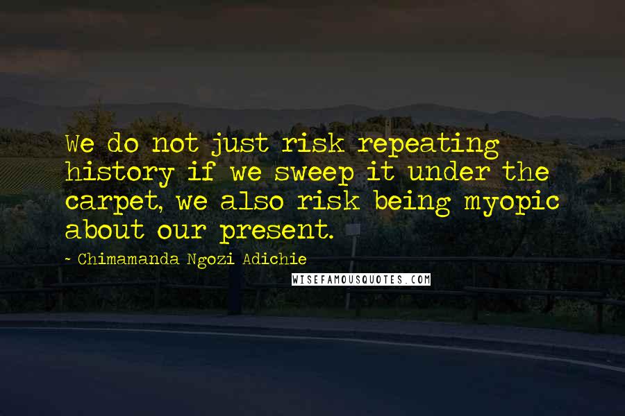 Chimamanda Ngozi Adichie Quotes: We do not just risk repeating history if we sweep it under the carpet, we also risk being myopic about our present.