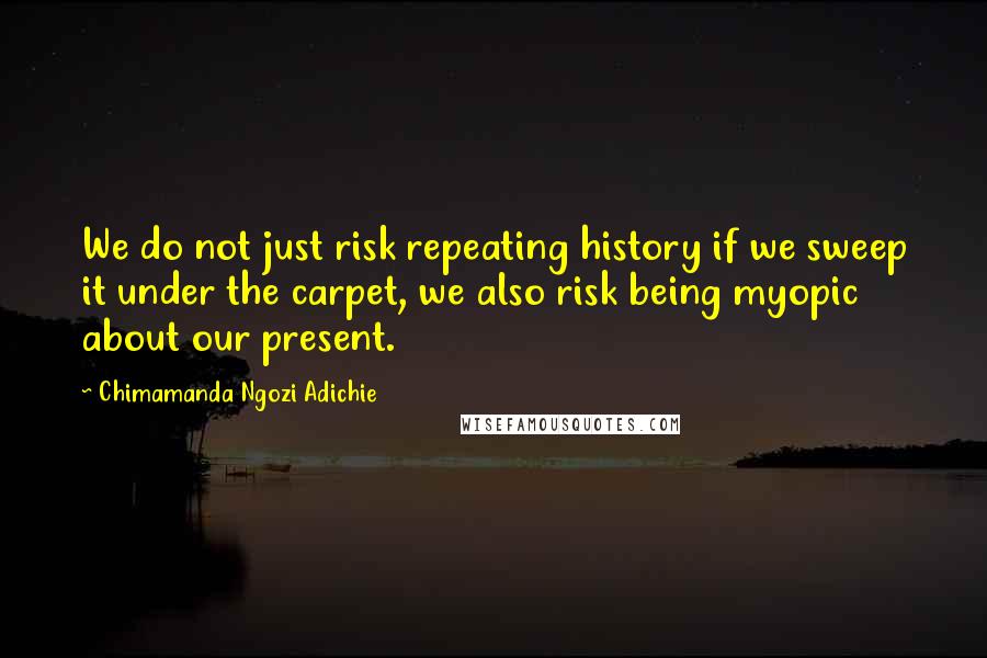 Chimamanda Ngozi Adichie Quotes: We do not just risk repeating history if we sweep it under the carpet, we also risk being myopic about our present.