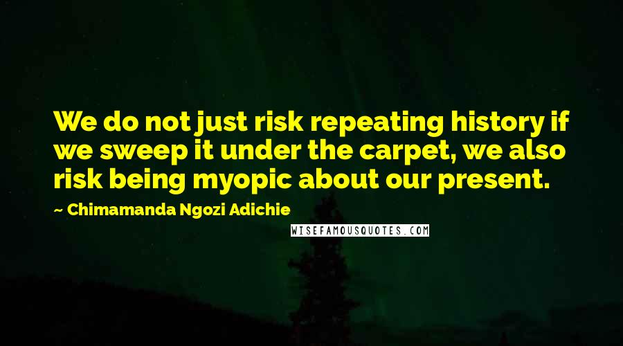 Chimamanda Ngozi Adichie Quotes: We do not just risk repeating history if we sweep it under the carpet, we also risk being myopic about our present.