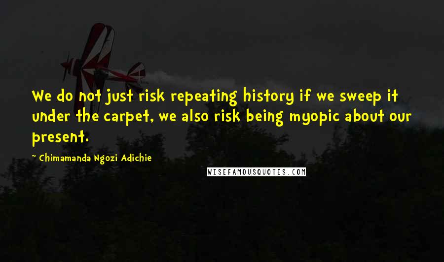 Chimamanda Ngozi Adichie Quotes: We do not just risk repeating history if we sweep it under the carpet, we also risk being myopic about our present.