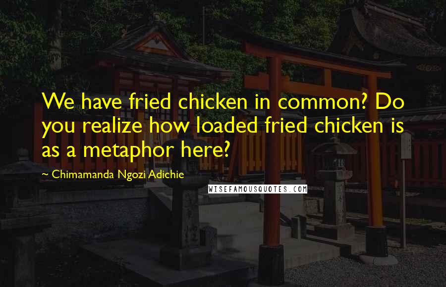 Chimamanda Ngozi Adichie Quotes: We have fried chicken in common? Do you realize how loaded fried chicken is as a metaphor here?