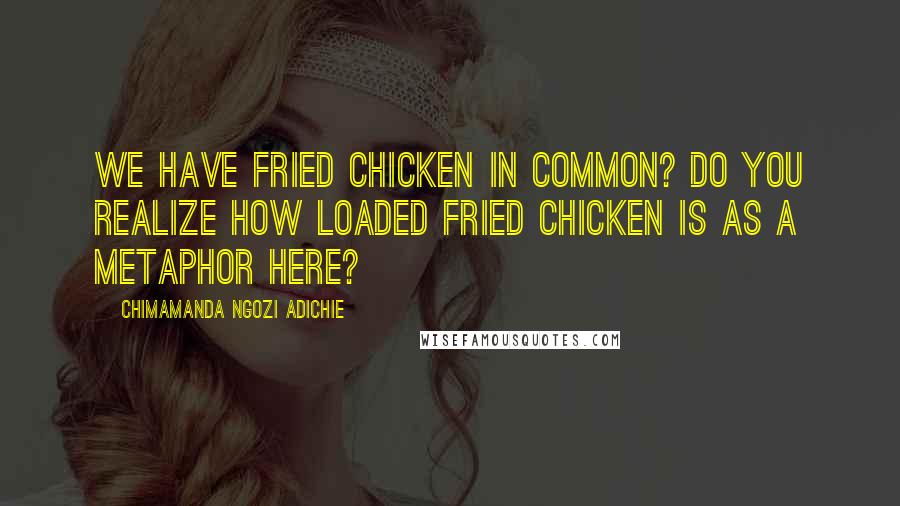 Chimamanda Ngozi Adichie Quotes: We have fried chicken in common? Do you realize how loaded fried chicken is as a metaphor here?