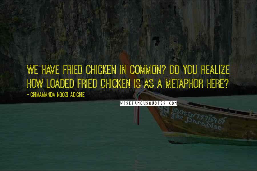 Chimamanda Ngozi Adichie Quotes: We have fried chicken in common? Do you realize how loaded fried chicken is as a metaphor here?