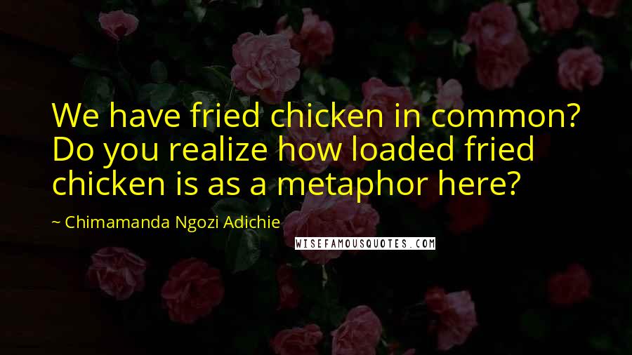 Chimamanda Ngozi Adichie Quotes: We have fried chicken in common? Do you realize how loaded fried chicken is as a metaphor here?