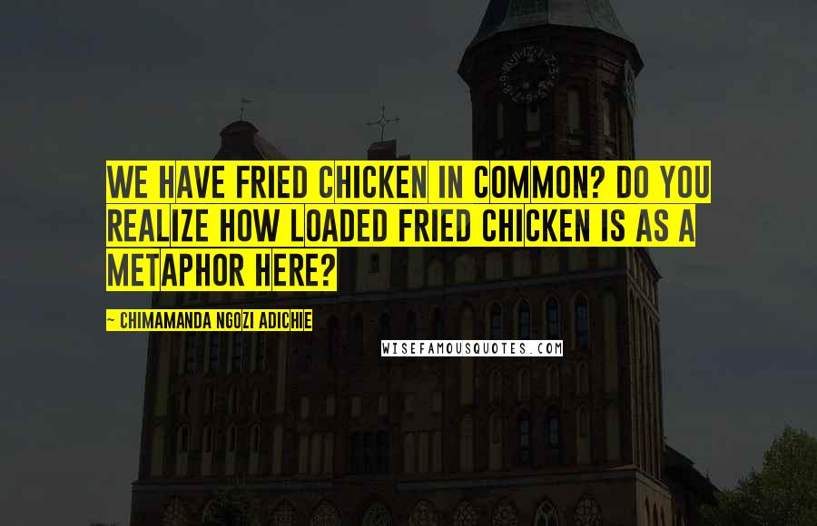 Chimamanda Ngozi Adichie Quotes: We have fried chicken in common? Do you realize how loaded fried chicken is as a metaphor here?