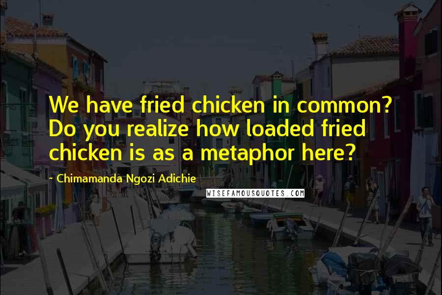 Chimamanda Ngozi Adichie Quotes: We have fried chicken in common? Do you realize how loaded fried chicken is as a metaphor here?