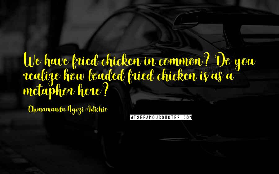 Chimamanda Ngozi Adichie Quotes: We have fried chicken in common? Do you realize how loaded fried chicken is as a metaphor here?