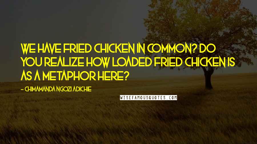Chimamanda Ngozi Adichie Quotes: We have fried chicken in common? Do you realize how loaded fried chicken is as a metaphor here?