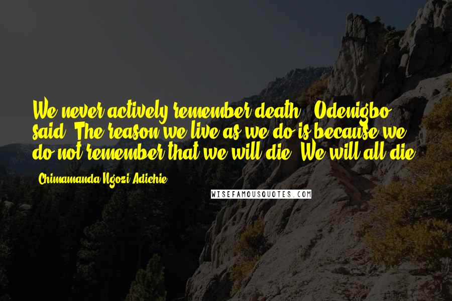 Chimamanda Ngozi Adichie Quotes: We never actively remember death,' Odenigbo said. The reason we live as we do is because we do not remember that we will die. We will all die.