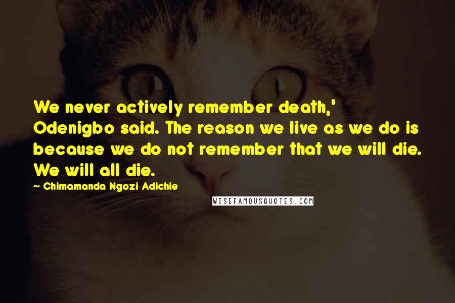 Chimamanda Ngozi Adichie Quotes: We never actively remember death,' Odenigbo said. The reason we live as we do is because we do not remember that we will die. We will all die.