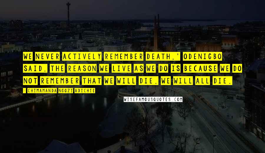 Chimamanda Ngozi Adichie Quotes: We never actively remember death,' Odenigbo said. The reason we live as we do is because we do not remember that we will die. We will all die.