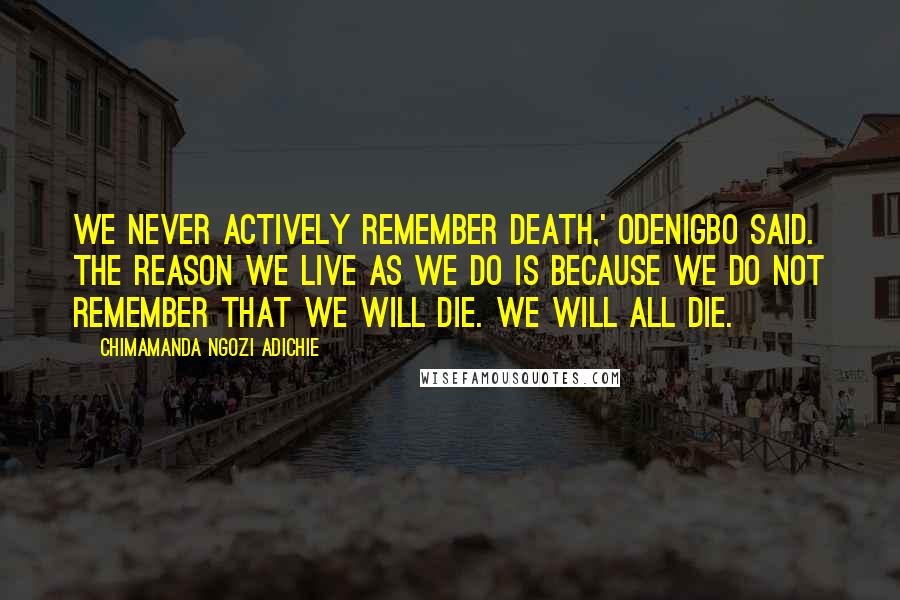 Chimamanda Ngozi Adichie Quotes: We never actively remember death,' Odenigbo said. The reason we live as we do is because we do not remember that we will die. We will all die.