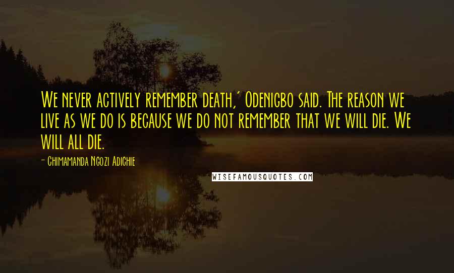 Chimamanda Ngozi Adichie Quotes: We never actively remember death,' Odenigbo said. The reason we live as we do is because we do not remember that we will die. We will all die.