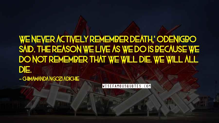 Chimamanda Ngozi Adichie Quotes: We never actively remember death,' Odenigbo said. The reason we live as we do is because we do not remember that we will die. We will all die.