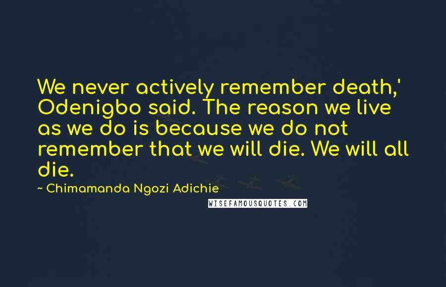 Chimamanda Ngozi Adichie Quotes: We never actively remember death,' Odenigbo said. The reason we live as we do is because we do not remember that we will die. We will all die.