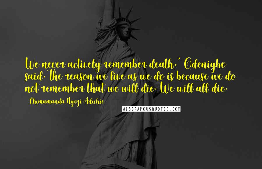 Chimamanda Ngozi Adichie Quotes: We never actively remember death,' Odenigbo said. The reason we live as we do is because we do not remember that we will die. We will all die.