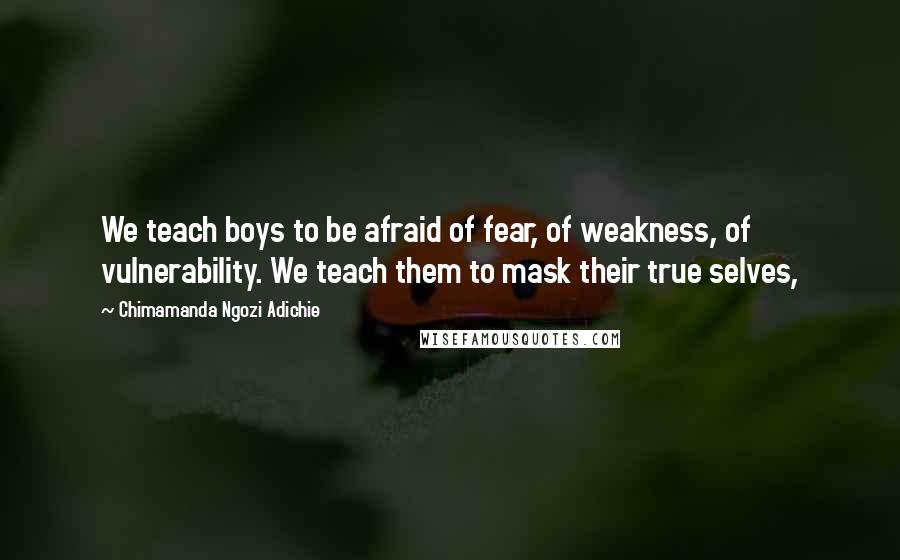Chimamanda Ngozi Adichie Quotes: We teach boys to be afraid of fear, of weakness, of vulnerability. We teach them to mask their true selves,