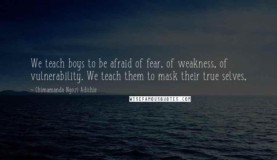 Chimamanda Ngozi Adichie Quotes: We teach boys to be afraid of fear, of weakness, of vulnerability. We teach them to mask their true selves,