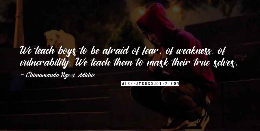 Chimamanda Ngozi Adichie Quotes: We teach boys to be afraid of fear, of weakness, of vulnerability. We teach them to mask their true selves,