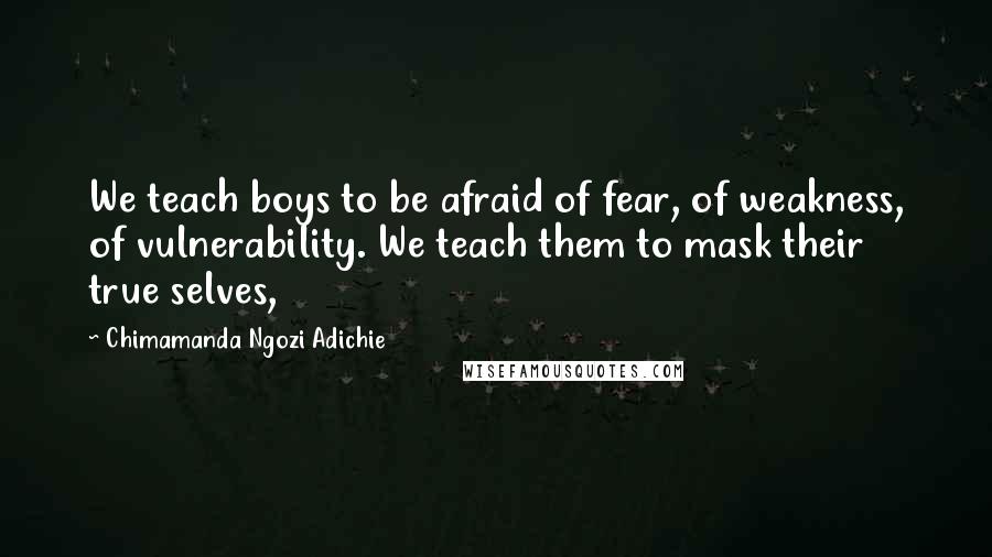 Chimamanda Ngozi Adichie Quotes: We teach boys to be afraid of fear, of weakness, of vulnerability. We teach them to mask their true selves,