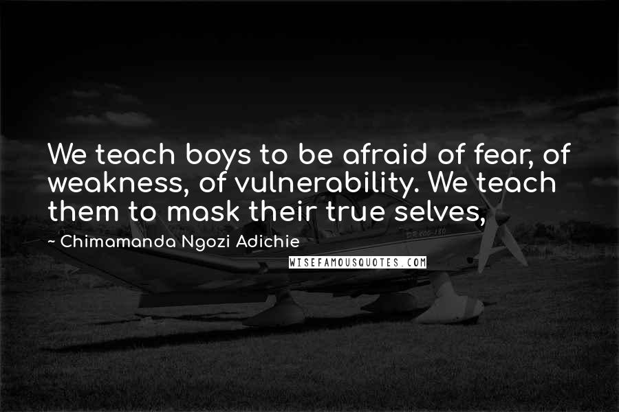 Chimamanda Ngozi Adichie Quotes: We teach boys to be afraid of fear, of weakness, of vulnerability. We teach them to mask their true selves,