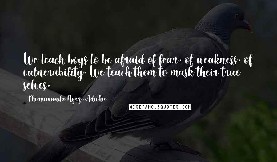 Chimamanda Ngozi Adichie Quotes: We teach boys to be afraid of fear, of weakness, of vulnerability. We teach them to mask their true selves,