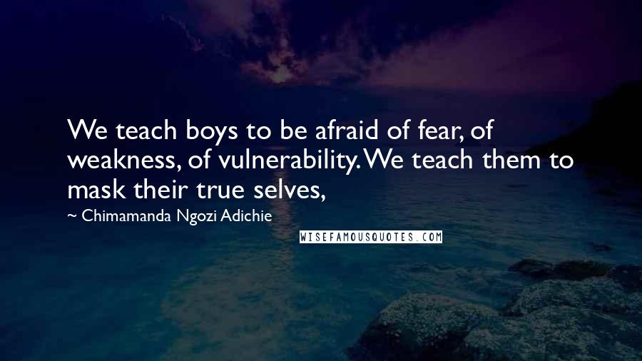 Chimamanda Ngozi Adichie Quotes: We teach boys to be afraid of fear, of weakness, of vulnerability. We teach them to mask their true selves,