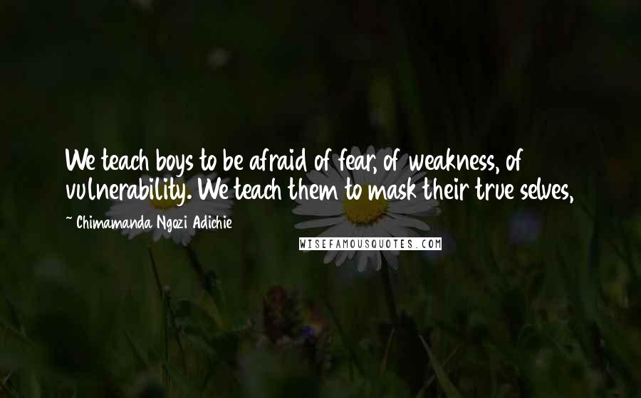 Chimamanda Ngozi Adichie Quotes: We teach boys to be afraid of fear, of weakness, of vulnerability. We teach them to mask their true selves,