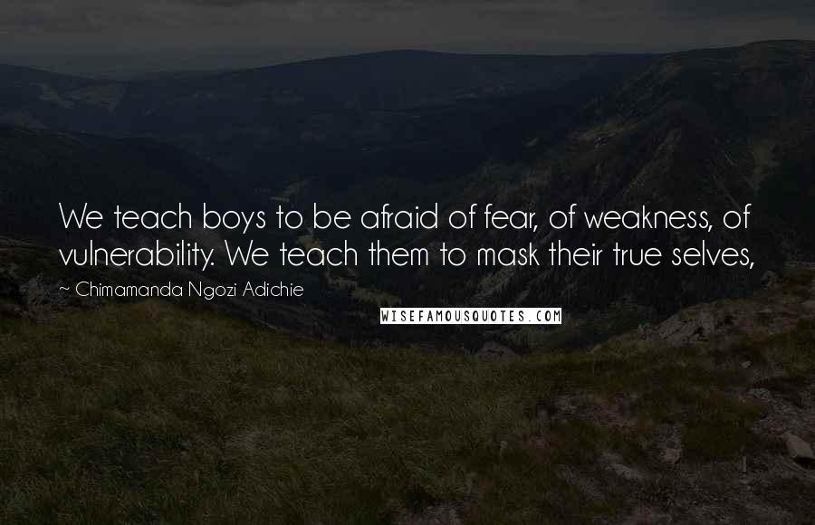 Chimamanda Ngozi Adichie Quotes: We teach boys to be afraid of fear, of weakness, of vulnerability. We teach them to mask their true selves,