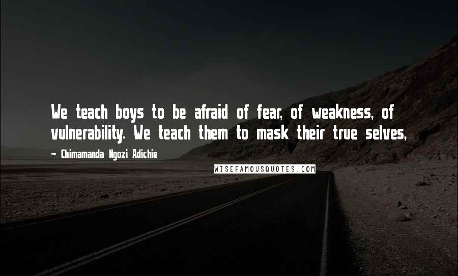 Chimamanda Ngozi Adichie Quotes: We teach boys to be afraid of fear, of weakness, of vulnerability. We teach them to mask their true selves,