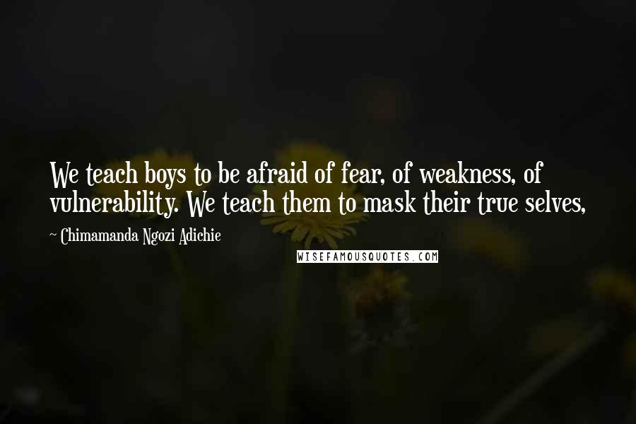 Chimamanda Ngozi Adichie Quotes: We teach boys to be afraid of fear, of weakness, of vulnerability. We teach them to mask their true selves,
