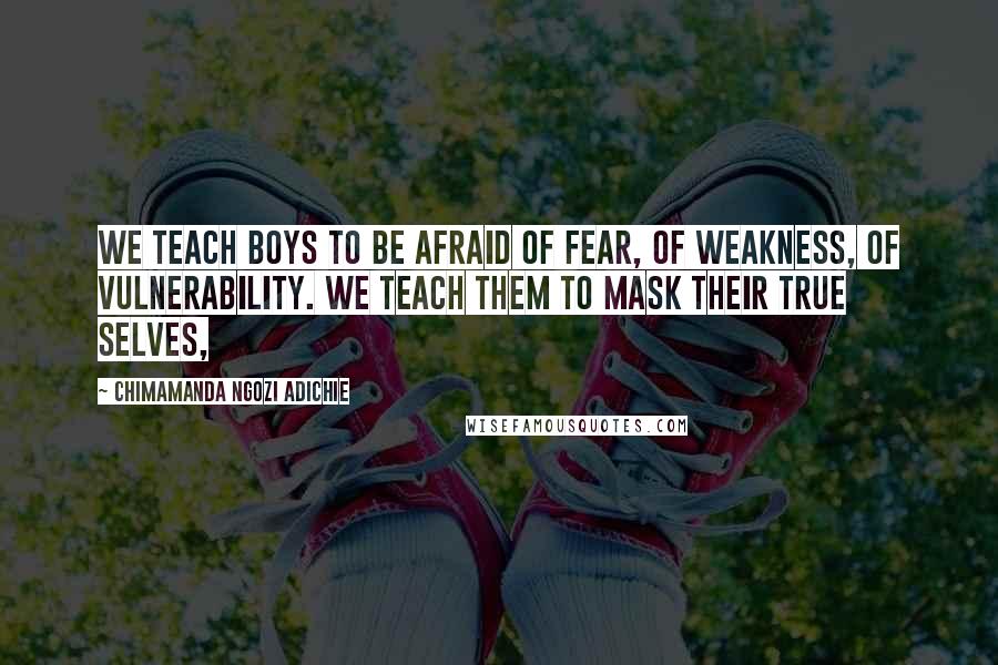 Chimamanda Ngozi Adichie Quotes: We teach boys to be afraid of fear, of weakness, of vulnerability. We teach them to mask their true selves,