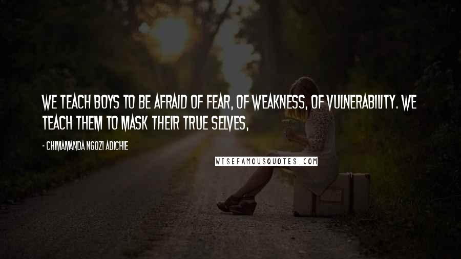 Chimamanda Ngozi Adichie Quotes: We teach boys to be afraid of fear, of weakness, of vulnerability. We teach them to mask their true selves,