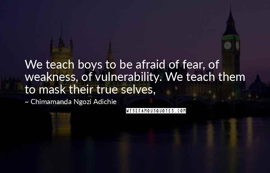 Chimamanda Ngozi Adichie Quotes: We teach boys to be afraid of fear, of weakness, of vulnerability. We teach them to mask their true selves,