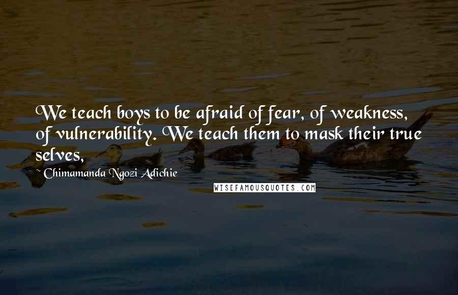 Chimamanda Ngozi Adichie Quotes: We teach boys to be afraid of fear, of weakness, of vulnerability. We teach them to mask their true selves,