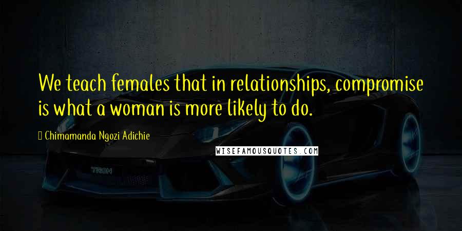 Chimamanda Ngozi Adichie Quotes: We teach females that in relationships, compromise is what a woman is more likely to do.