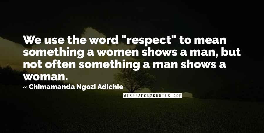 Chimamanda Ngozi Adichie Quotes: We use the word "respect" to mean something a women shows a man, but not often something a man shows a woman.