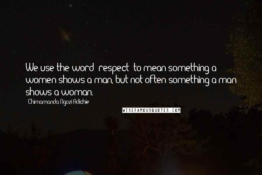 Chimamanda Ngozi Adichie Quotes: We use the word "respect" to mean something a women shows a man, but not often something a man shows a woman.