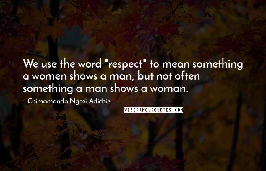 Chimamanda Ngozi Adichie Quotes: We use the word "respect" to mean something a women shows a man, but not often something a man shows a woman.