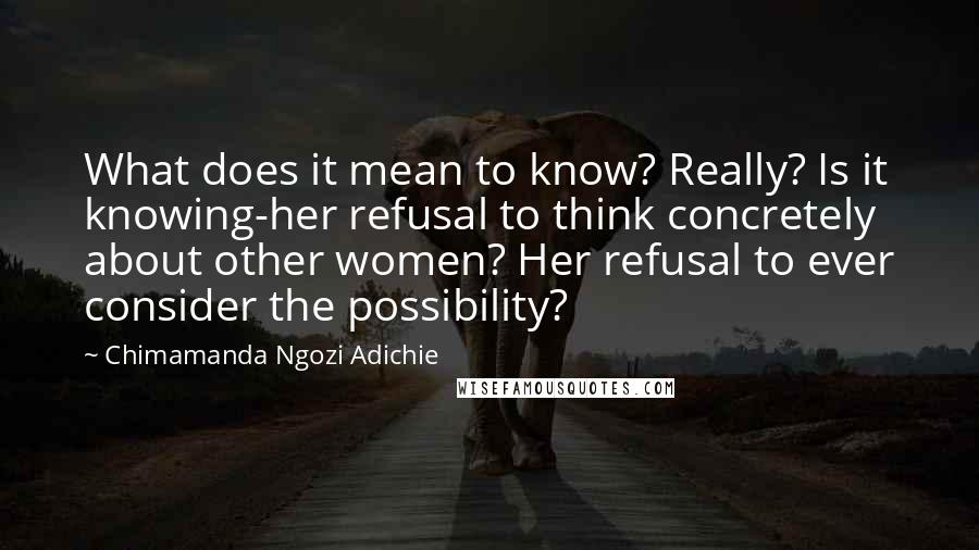 Chimamanda Ngozi Adichie Quotes: What does it mean to know? Really? Is it knowing-her refusal to think concretely about other women? Her refusal to ever consider the possibility?