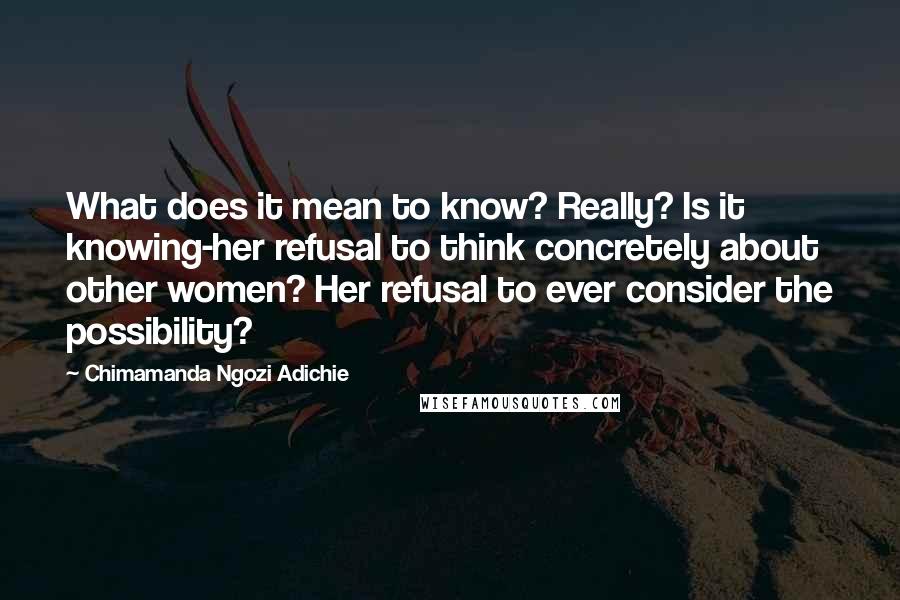 Chimamanda Ngozi Adichie Quotes: What does it mean to know? Really? Is it knowing-her refusal to think concretely about other women? Her refusal to ever consider the possibility?