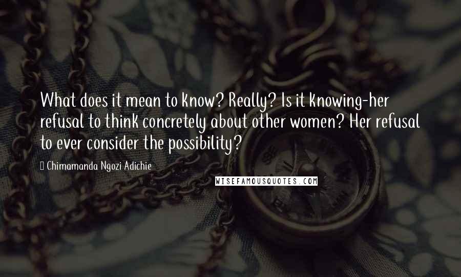 Chimamanda Ngozi Adichie Quotes: What does it mean to know? Really? Is it knowing-her refusal to think concretely about other women? Her refusal to ever consider the possibility?