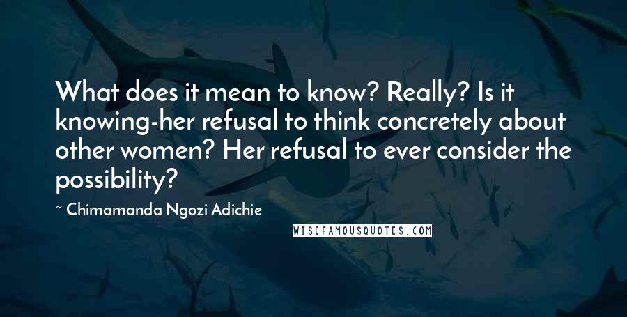 Chimamanda Ngozi Adichie Quotes: What does it mean to know? Really? Is it knowing-her refusal to think concretely about other women? Her refusal to ever consider the possibility?