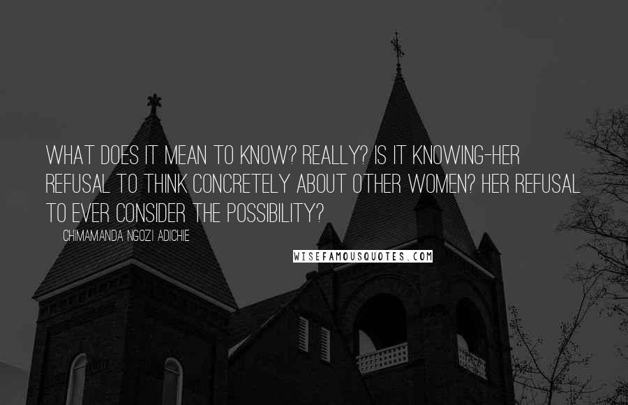 Chimamanda Ngozi Adichie Quotes: What does it mean to know? Really? Is it knowing-her refusal to think concretely about other women? Her refusal to ever consider the possibility?