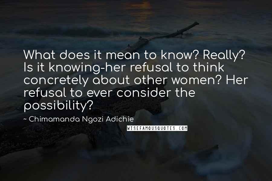 Chimamanda Ngozi Adichie Quotes: What does it mean to know? Really? Is it knowing-her refusal to think concretely about other women? Her refusal to ever consider the possibility?