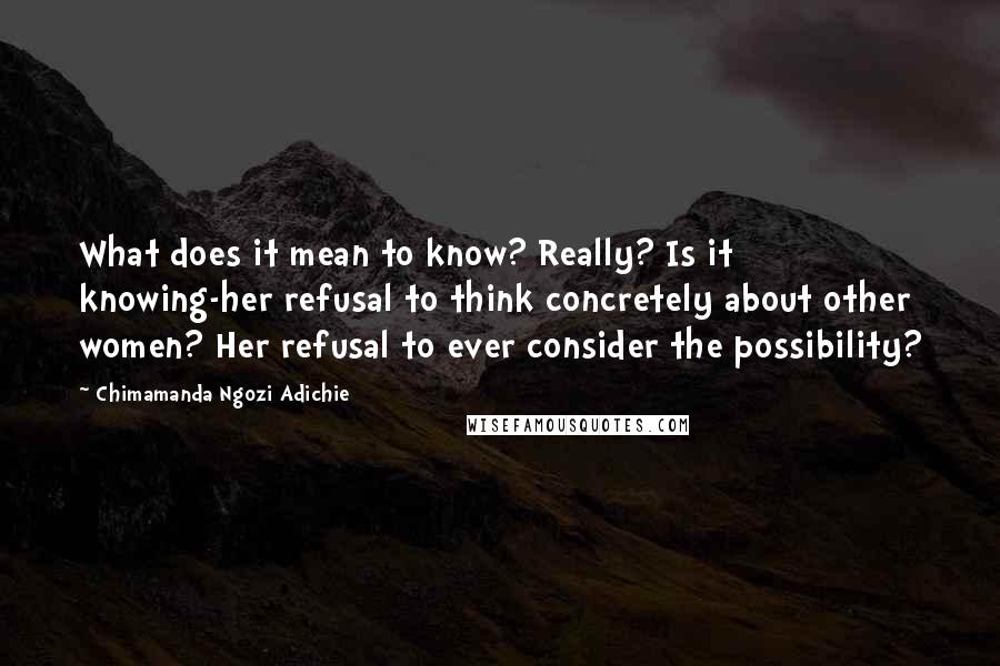 Chimamanda Ngozi Adichie Quotes: What does it mean to know? Really? Is it knowing-her refusal to think concretely about other women? Her refusal to ever consider the possibility?